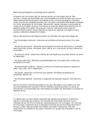 posicionamento e aplicação dos efeitos, deve-se incluir mapas de perspectiva, laterais,
frontais, de detalhes, etc. Isso vale também para todos os elementos de desenho.
Elementos formais do desenho:
Na medida em que o mapa de iluminação é responsável pela comunicação e
entendimento dos diversos setores profissionais de uma montagem, é claro que sua
execução envolve detalhes de mapeamento de ambientes. Pode-se chamar esses
mapeamentos de elementos formais do desenho de iluminação. São elementos
extremamente importantes para o entendimento das áreas que receberam a
luminosidade dos equipamentos disponíveis. Sem esses elementos os profissionais de
montagem não saberiam determinar as áreas de atuação de suas correções[ 3] .
Pode-se utilizar também nesse caso, mapas de visões complementares. Plantas baixas,
Frontais, Laterais etc. O importante desse elemento do desenho é que ele fornece com
bastante precisão essas áreas e que isso resulta em um trabalho final com bastante
completo. É óbvio que o resultado final não dependerá exclusivamente do desenho,
mas também da qualidade da montagem e correção e da escolha e utilização corretas
dos equipamentos.
As áreas geralmente definidas por esses elementos são: Gerais, Focos, banhos,
laterais, efeitos de solo, efeitos provenientes das quarteladas, efeitos de interiores e
exteriores de cenários e objetos, efeitos de iluminação focal em atores, atrizes,
adereços, etc.
Geralmente os elementos formais são “nomeados”, ou seja, diferentemente dos
elementos ferramentais (equipamentos, etc) que são numerados. Isso é preferível para
evitar-se confusão de nomenclatura que pode provocar confusões de leitura e
entendimento dos mapas.
Elementos espectrais do desenho:
A utilização de filtros para construção de efeitos coloridos no placo acaba solicitando do
desenhista indicações precisas desses materiais. A inclusão de notas referentes às
cores e efeitos de projeção no desenho é de extrema importância no momento da
utilização do mapa em uma montagem. Com o mapa em mãos os técnicos obedecem
as instruções e executam-nas. Com a indicação dos filtros, acessórios e gobos apenas,
nas planilhas de refletores, os técnicos teriam um trabalho a mais de leitura e
entendimento da montagem. Os filtros são conhecidos pelos nomes e pelos números
de catálogos oferecidos pelas empresas fabricantes, assim também como os gobos.
São esses elementos que devem ser incluídos geralmente próximos ao desenho do
equipamento que se está utilizando. Os desenhistas que possuem softwares de
simulação de iluminação como o Compucad 2.0 e o Wysiwyg, encontram bibliotecas
desses filtros e gobos[ 4] para execução de seus projetos. Esas bibliotecas são
atualizadas automaticamente (updates) pelos softwares quando ligados a rede mundial
de computadores.
No caso de utilização de gobos, torna-se necessário ás vezes a inclusão do ângulo de
inclinação do desenho de projeção. Isso é importante na medida em que as
possibilidades de desenho projetado em cenários, atores, adereços, elementos de cena
e fundos, influenciam sobre maneira o sentido exato da projeção na psicologia da
cena.
 