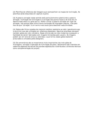 Elementos psicológicos e climatológicos do desenho:
O desenho de iluminação não tem apenas caráter de informação técnica. Pelo
contrário, mapas são executados com a preocupação primordial de fazer com que as
idéias poéticas das cenas sejam entendidas no seu universo psicológico. É possível
então, através de indicações precisas, dar instruções mais elaboradas dessas condições
de “clima” psicológico da iluminação. Não existem regras fixas para a construção de
mapas de iluminação, portanto, fica sempre á cargo dos desenhistas adicionarem ao
desenho essas informações. De qualquer maneira, elas sempre são vistas em
comentários[ 5] à parte, tendo importância capital em algumas montagens onde é
grande a relevância dessas informações.
Alguns dos elementos psicológicos podem ser divididos nas seguintes categorias:
- De climatologia ambiental: referentes às condições climáticas da cena (frio, calor,
etc.)
- De sentido emocional: referentes aos processos interiores de sentimento e condições
espirituais (ódio, prazer, felicidade, amor, glória, etc.) dos atores, atrizes e elementos
na atuação.
- De estímulo visual: referentes a efeitos de iluminação que provocam efeitos na retina
do espectador.
- De construção física: Referente às possibilidades da iluminação como criadora de
cenografia luminosa.
- De sensibilidade orgânica: referente a efeitos luminosos que sugerem reações de
sabor, tato, odor, etc no espectador.
- De tensão: referentes a momentos que sugerem condições psicológicas de
apreensão, deleite, etc.
- De dimensão espacial: referentes a sugestões de expansão espacial, confinamento,
etc.
Outras inúmeras interferências poderiam ser aqui abordadas mas acredito que isso
seria demasiadamente cansativo. Minha intenção é apenas provocar um pouco os
leitores para a complexidade das informações que podem ser abordadas e utilizadas no
desenho de luz.
--------------------------------------------------------------------------------
[ 1] Nesse caso, as informações relevantes são aquelas que possuem importância
capital na execução dos projetos. Um exemplo de informação relevante seria a
indicação da cor do filtro utilizado por cada equipamento na montagem. Um exemplo
de informação irrelevante seria a indicação minuciosa de movimentação de atores e
atrizes na cena. Não que essas informações não sejam importantes, elas são
importantes na medida em que sejam incluídas num projeto de encenação e não de
iluminação.
 
