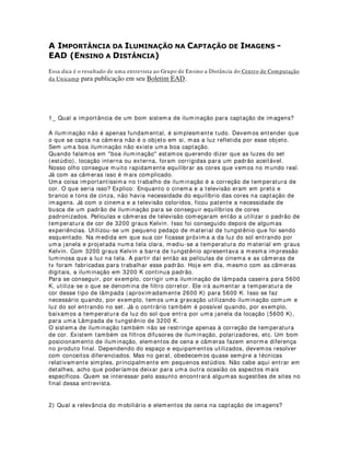 [ 2] Planilhas de refletores são listagens que acompanham os mapas de iluminação. As
planilhas serão discutidas em capítulo à parte.
[ 3] A palavra correção nesse sentido está particularmente substituindo a palavra
afinação. A afinação de iluminação é a correção dos pontos focais e de área de um
determinado efeito ou geral de luz. Preferi utilizar a palavra correção em lugar de
afinação, não porque essa última tenha conotação de linguagem popular, mas pelo
fato de que “correção” é um termo mais exato para descrever essa atividade.
[ 4] Gobos são filtros vazados de material metálico resistente ao calor (geralmente aço
e alumínio) que são utilizados em refletores elipsoidais. Algumas empresas oferecem
também gobos de vidro refratário. Esses últimos são os mais modernos e possuem a
facilidade de serem fabricados com imagens fornecidas pelo usuário. As imagens
podem ser em tons de cinza ou coloridas, o que tornou esses gobos bastante
procurados e utilizados pelos designers.
[ 5] Os comentários são os mecanismos mais importantes nas instruções de
montagens, correção e operação de iluminação de palco. Geralmente são inseridos em
cadernos especiais de estudo de grandes espetáculos e distribuídos a diretores técnicos
como complementação do projeto.
 