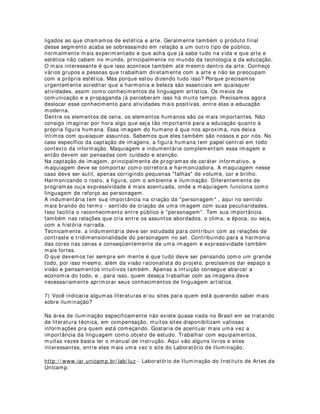set. Ar-condicionado e captação de som não combinam, inclusive se a ligação elétrica
do som e do equipamento de ar estiverem conectadas num mesmo quadro de
distribuição elétrica.
Outro inconveniente na abertura de portas e janelas é a facilitação de entrada de
ruídos no estúdio que sempre influenciará negativamente uma boa captação de som.
c) Pisos:
Quanto aos pisos, existem dois problemas centrais: o rebatimento ou reflexão da luz e
problemas relacionados à ambiência (reflexão sonora nos ambientes).
Pisos muito claros e brilhantes podem provocar reflexos de contra-luzes (back light) na
lente das câmeras e reflexos no set, nos atores e nos elementos. Aconselha-se a
utilização de pisos de material emborrachado ou carpetes de tons escuros, geralmente
pretos, cinzas, azuis, enfim cores frias. Cores vivas e quentes podem apresentar
problemas de radiosidade (reflexão colorida) indesejada. Já o som, se comportará
melhor nesses materiais que absorvem mais as ondas sonoras
4) Quais as dicas que você daria para pessoas que desejam montar um estúdio e não
tenha muita disponibilidade financeira para ser gasta com um sistema de iluminação?
A primeira dica que eu daria é a seguinte: Já que o dinheiro está curto, gaste-o com
muito cuidado. Procure alguém que entenda do assunto e não faça nada sem ter a
certeza de que vai dar certo.
Durante minha vida profissional tenho me deparado com gente que tinha muito boa
vontade e determinação, mas esqueceu que essas duas coisas apenas não bastam. É
preciso também conhecer muito bem o que se deseja realizar. Aqui na universidade e
do lado de fora tenho visto muito coisa ruim em termos de vídeo na web. Tem gente
que acha que linguagem visual não é nada. Aí é que se engana. Linguagem visual é
mais importante do que se imagina. Não podemos esquecer que somos a terceira ou
quarta geração da televisão. As pessoas estão ficando cada vez mais exigentes quando
se trata de imagem na telinha.
Transformar um ambiente qualquer em um bom estúdio não é tarefa fácil, acho
mesmo impossível, devido às características peculiares de um ambiente como esse,
porém, acredito que seja possível transformar uma sala de tamanho médio (6,0 x 6,0
metros) em um estúdio viável para captação. Se ela tiver pé direito (altura de chão ao
teto) mais alto que o normal, 2,8 m tanto melhor.
Um sistema de iluminação para uma sala como essa pode ser mais simples, sem
mesas de controle. Fica mais barato, mas para quem quer qualidade não é o desejável.
Digo isso porque acredito que daqui em diante, ninguém que queira ter padrão de
ensino pode se dar ao luxo de negar as novas tecnologias de informação e não
apresentar materiais de qualidade na mídia internet. Já para quem quer ter um espaço
de captação apenas por hobby, que não tenha compromissos mais sérios com o
produto final, qualquer lugar serve.
Outra coisa que deve ficar bem clara é que a linguagem na mídia internet tem suas leis
que devem ser respeitadas. Não tem nada pior do que gravar duas horas de aula
olhando para a lente da câmera, num lugar feio e mal iluminado e depois disponibilizar
tudo isso na íntegra e na internet. Ninguém no mundo tem obrigação de ficar parado
diante de um absurdo desses. Na telinha o universo temporal é outro, assim como
também o universo imagético. O que precisamos urgentemente é de gente qualificada
para trabalhar isso tudo e disponibilizar materiais mais interessantes, mais ricos, mais
 