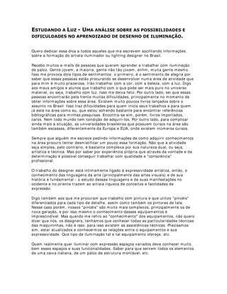 ligados ao que chamamos de estética e arte. Geralmente também o produto final
desse segmento acaba se sobressaindo em relação a um outro tipo de público,
normalmente mais experimentado e que acha que já sabe tudo na vida e que arte e
estética não cabem no mundo, principalmente no mundo da tecnologia e da educação.
O mais interessante é que isso acontece também até mesmo dentro da arte. Conheço
vários grupos e pessoas que trabalham diretamente com a arte e não se preocupam
com a própria estética. Mas porque estou dizendo tudo isso? Porque precisamos
urgentemente acreditar que a harmonia e beleza são essenciais em quaisquer
atividades, assim como conhecimentos da linguagem artística. Os meios de
comunicação e a propaganda já perceberam isso há muito tempo. Precisamos agora
deslocar esse conhecimento para atividades mais positivas, entre elas a educação
moderna.
Dentre os elementos de cena, os elementos humanos são os mais importantes. Não
consigo imaginar por hora algo que seja tão importante para a educação quanto à
própria figura humana. Essa imagem do humano é que nos aproxima, nos deixa
íntimos com quaisquer assuntos. Sabemos que eles também são nossos e por nós. No
caso específico da captação de imagens, a figura humana tem papel central em todo
contexto da informação. Maquiagem e indumentária complementam essa imagem e
então devem ser pensadas com cuidado e atenção.
Na captação de imagem, principalmente de programas de caráter informativo, a
maquiagem deve se comportar como corretora e harmonizadora. A maquiagem nesse
caso deve ser sutil, apenas corrigindo pequenas falhas de volume, cor e brilho.
Harmonizando o rosto, a figura, com o ambiente e iluminação. Diferentemente de
programas cuja expressividade é mais acentuada, onde a maquiagem funciona como
linguagem de reforço ao personagem.
A indumentária tem sua importância na criação da personagem , aqui no sentido
mais brando do termo - sentido de criação de uma imagem com suas peculiaridades.
Isso facilita o reconhecimento entre público e personagem. Tem sua importância
também nas relações que cria entre os assuntos abordados, o clima, a época, ou seja,
com a história narrada.
Tecnicamente, a indumentária deve ser estudada para contribuir com as relações de
contraste e tridimensionalidade do personagem no set. Contribuindo para a harmonia
das cores nas cenas e conseqüentemente de uma imagem e expressividade também
mais fortes.
O que devemos ter sempre em mente é que tudo deve ser pensando como um grande
todo, por isso mesmo, além da visão racionalista do projeto, precisamos dar espaço a
visão e pensamentos intuitivos também. Apenas a intuição consegue abarcar a
economia do todo, e , para isso, quem deseja trabalhar com as imagens deve
necessariamente aprimorar seus conhecimentos de linguagem artística.
7) Você indicaria algumas literaturas e/ ou sites para quem está querendo saber mais
sobre iluminação?
Na área de iluminação especificamente não existe quase nada no Brasil em se tratando
de literatura técnica, em compensação, muitos sites disponibilizam valiosas
informações pra quem está começando. Gostaria de acentuar mais uma vez a
importância da linguagem como objeto de estudo. Trabalhar com equipamentos,
muitas vezes basta ler o manual de instrução. Aqui vão alguns livros e sites
interessantes, entre eles mais uma vez o site do Laboratório de Iluminação.
http: / / www.iar.unicamp.br/ lab/ luz - Laboratório de Iluminação do Instituto de Artes da
Unicamp.
 