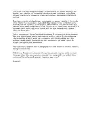 http: / / www.rosco.com - Empresa especializada em equipamentos e acessórios para
iluminação cênica, cinema, vídeo, etc.
http: / / www.tudosobretv.com.br/ - Este site se destina à pesquisa e informações em
Televisão
http: / / www.edlumiere.com.br/ index.php- Revista de iluminação profissional.
http: / / www.tecnopolitan.com/ - Revista argentina de iluminação profissional
http: / / www.gamonline.com - Produtos para iluminação.
http: / / www.luzecena.com.br - Revista de iluminação profissional.
http: / / www.leefilters.com/ home.asp - Especialista em filtros para iluminação cênica,
de vídeo, cinema e fotografia
http: / / www.willians.pro.br/ indice.htm - Dissertação de mestrado de Willians cerozzi
Balan - Prof. Ms. UNESP - FAC - Bauru.
Livros:
Autor Farina, Modesto, 1920-
Título Psicodinamica das cores em comunicação / Modesto Farina ; revisor cientifico
Jairo Pires Leal ; diretor de arte Heliodoro Teixeira Bastos. -
Imprenta São Paulo : Ed. Edgard Blucher, c1982.
Autor Pedrosa, Israel, 1926-
Título Da cor a cor inexistente / Israel Pedrosa. -
Imprenta Brasilia, D.F. : UnB : Rio de Janeiro : L. Christiano, 1989.
Autor Camargo, Roberto Gill.
Título Função estetica da luz / Roberto Gill Camargo. -
Imprenta Sorocaba : TCM Comunicação, c2000.
 