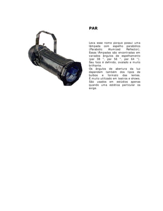 3$5
Leva esse nome porque possui uma
lâmpada com espelho parabólico
(Parabolic Alumized Reflector).
Essas lÂmpadas são encontradas em
variados ângulos de espelhamento
(par 38 '', par 56 '', par 64 '').
Seu foco é definido, ovalado e muito
brilhante.
Os ângulos de abertura da luz
dependem também dos tipos de
bulbos e formato das lentes.
É muito utilizado em teatros e shows.
São usados em estúdios apenas
quando uma estética particular os
exige.
 