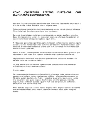 4XHP SDUWLFLSD GHVVHV HQVDLRV H TXDLV DV IXQo}HV GHVVHV SURILVVLRQDLV
QHVVD DWLYLGDGH
Para que um bom ensaio técnico possa ser realizado e atinja os objetivos principais:
sincronia de efeitos com o espetáculo e correção minuciosa da luz, acredito na
importância da participação de todo o conjunto de profissionais envolvidos na obra
(inclusive elenco) e, além disso, reforço a noção de que cada um tenha um
determinado papel para que esse trabalho seja direto, rápido e eficaz. Vejamos então
como cada profissional deve se comportar durante os ensaios técnicos:
- Diretor: Responsável pelo conjunto visual da obra - comanda a movimentação dos
atores e atrizes e dialoga diretamente com os designers.
- Designer de luz: Responsável pela montagem e execução da iluminação no
espetáculo (operação) - comanda os eletricistas e os operadores de mesa e efeitos -
dialoga diretamente com o diretor. (essas atribuições podem ser estendidas aos
cenógrafos, maquiadores, aderecistas, sonoplastas, indumentaristas, etc.).
- Iluminador eletricista e operador de mesa e de efeitos - atendem às solicitações do
designer (essas atribuições podem ser estendidas aos cenotécnicos, maquinistas,
camareiras, operadores de som, ajudantes de cena, etc, cada qual remetendo-se aos
seus respectivos responsáveis).
- Atores a atrizes - Atendem às solicitações do diretor - não devem opinar durante os
ensaios a menos que seja imprescindível.
- Músicos e maestro - Atendem ás solicitações do diretor - Geralmente são convocados
aos ensaios técnicos pela importância desse elemento nas mudanças de cenas.
 