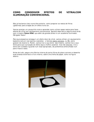 $/*816 8,'$'26 126 75$%$/+26 '( 0217$*(16 (
(;(8d­2 '( ,/80,1$d­2 '( 3$/2
O trabalho de montagem e execução de iluminação de palco é considerado de
periculosidade e, por essa razão, deve ser executado por profissionais qualificados.
A periculosidade nos trabalhos de iluminação de palco envolve questões relativas à
eletricidade, perigo de altura e perigo de combustão (em casos especiais). Daí a
extrema importância de conhecimentos básicos de segurança nesses procedimentos.
MEDIDAS BÁSICAS DE PROTEÇÃO INDIVIDUAL E COLETIVA
Algumas medidas simples de procedimentos técnicos e operacionais podem evitar
acidentes e elevar os níveis de segurança nos ambientes. Falemos um pouco sobre
esses procedimentos separadamente:
Eletricidade:
- Utilizar fios e cabos compatíveis com a potência previamente estimada.
- Utilizar carga potencial compatível com o oferecimento disponível pela rede elétrica.
- Nunca enrolar fios que estejam sob tensão elétrica (criação de campos magnéticos).
- Trabalhar nas montagens elétricas com disjuntores principais desligados.
- Nunca deixar a fiação esticada, sob materiais combustíveis: tecidos, acrílicos,
madeiras, papel, etc.
- Nunca utilizar fiação sob superfícies molhadas (perigo de choque elétrico).
- Nunca utilizar fiação corrompida.
- Nunca utilizar plugs e tomadas incompatíveis com a potência desejada ou de baixa
qualidade.
- Sempre utilizar a proteção de disjuntores termo-magnéticos em linha viva.
- Nunca utilizar equipamentos sem manutenção ou que estejam com suas estruturas
mecânicas e elétricas comprometidas.
- Nunca passar fiação de alta tensão sob cadeiras e multidões sem proteção adequada
(válido apenas para espaços abertos - em ambientes fechados essa prática é proibida).
Perigo de altura
- Utilizar apenas escadas e plataformas em boas condições.
- Utilizar apenas escadas e plataformas que possua altura compatível com os locais de
trabalho e manuseio de equipamentos.
- Na utilização de escadas e plataformas que ofereçam algum tipo de movimento
vertical trabalhar sempre com equipe de apoio.
- Trabalhar nas escadas sempre frontalmente aos equipamentos tendo como apoio a
própria escada (nunca deixar o corpo solto).
- Escadas e plataformas com rodas devem ser movimentadas com cuidado e devagar.
- Na transferência de materiais e equipamentos para cima e para abaixo das escadas é
aconselhada a utilização de roldanas e cordas de sustentação.
- Trabalhar sempre que possível com cintos de segurança.
Perigo de combustão:
- A utilização de velas, tochas, fogos de artifício e outros efeitos pirotécnicos devem
seguir as normas estaduais de segurança. É proibida a utilização desses efeitos no
estado de São Paulo sem estudo e consentimento prévio do corpo de bombeiros.
 