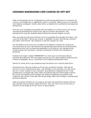 /HYDQWDPHQWR GH PRGHORV HVFDODV H GH SRVLFLRQDPHQWR GRV HOHPHQWRV
FHQRJUiILFRV
As grandezas escalares e de posicionamento dos elementos cenográficos das cenas e
seus movimentos espaciais e dimensionais durante os espetáculos precisam ser
conhecidos e estudados a fim de que no projeto de iluminação essas mudanças ou
mutações possam ser detalhadamente explicitadas. Além disso, esse conhecimento é a
base fundamental para estudos do comportamento da luz na tridimensionalidade e se
constitui num passo bastante importante em direção à construção de todas as
estruturas que surgirão na composição da visualidade. A quantidade e os tipos de
equipamentos utilizados nos efeitos de iluminação sobre cenários conhecidos como
walls e nas zonas de gerais, banhos (washes) e efeitos luminosos em geral também
dependem diretamente desses conhecimentos.
% 
