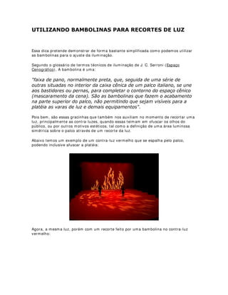 - No início do séc. XVIII foram feitos alguns experimentos utilizando-se sebo na
fabricação de velas, porém tal experiência acabou não dando certo tendo em vista o
mal cheiro exalado e o problema de irritação nos olhos.
$ HUD GRV ODPSL}HV
- Em 1783, Ami Argand cria um tipo de lampião a óleo menos bruxuleante, os famosos
lampiões Argand.
- Em seguida veio o lampião Astral francês e o tipo criado por Bernard Carcel,
produzindo uma luz mais constante
$ HUD GRV ODPSL}HV ,,
- Em todos os casos, os lampiões eram bastante inconvenientes, sujavam o teto, as
cortinas e os estofados e ainda podiam pingar gotas de azeite na cabeça dos artistas e
do público.
- Nos EUA usava-se o óleo de baleia, na Europa experimentou-se o colza (extraído de
um tipo de nabo) e o canfeno, terebentina destilada.
- Em seguida, veio o querosene que além de produzir muita fuligem e calor, queimava
muito combustível.
$LQGD QR VpF ;9,,,
- Em 1719 a Comédia Francesa utilizava 268 velas de sebo para iluminar a sala, palco
e demais dependências.
- Havia equipes encarregadas de acompanhamento para manutenção dos candelabros
nos entreatos.
- Havia o perigo constante dos incêndios e a iluminação, além de fraca e bruxuleante,
não podia ser controlada.
2QGH FRORFDU D OX]
- Nessa época (final do séc. XVIII), paralelamente à pesquisa de fontes combustíveis,
iniciou-se também a preocupação com a posição das fontes de luz.
- Primeiras tentativas de ocultar as fontes de luz.
- Primeiras noções de ribalta, arandelas, contra-luzes e luzes laterais.
- Ainda nessa época as únicas fontes eram: velas de cera e sebo, lampiões de azeite
ou querosene, que produziam iluminação instável, de difícil controle, sem direção,
foco, extinção gradativa e outros recursos encontrados atualmente.
XULRVLGDGHV KLVWyULFDV
- No séc. XVI Sebastiano Serlio e Leone di Somi estudaram a iluminação cênica ainda
que partindo de recursos precários, no livro Dialoghi in Materia di Rappresentazioni
Sceniche, descrevem o uso de tochas atrás de vidros com água colorida para obtenção
de efeitos, além de garrafas e vidros coloridos de vitrais para fins de coloração,
usavam-se, também, objetos metálicos (bacias e bandejas) como superfícies
refletoras.
2 H[SHFWDGRU p R FHQWUR GR PXQGR
 