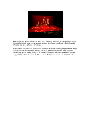 - Leone di Somi também se preocupou em reduzir a quantidade de iluminação na
platéia.
- Angelo Ingegneri no séc. XVI, contemporâneo de Palladio, tentou o escurecimento
completo da platéia, porém sem êxito.
- O público queria ser visto e ver outras pessoas.
- David Garrick em 1765 sugeriu que se retirassem as fontes visíveis do palco.
Preferindo as luzes de ribalta, laterais e iluminação vinda de cima.
1D HUD GR JiV
- Nas ruas de Londres o gás começa a ser utilizado a partir de 1807.
- Em Paris a partir de 1819.
- Na iluminação doméstica a partir de 1840 (na Europa) e depois da guerra civil nos
EUA.
- Nos teatros é empregado de forma generalizada a partir de 1850.
- A primeira adaptação bem sucedida em 1803 no Lyceum Theatre de Londres
realizada por um alemão chamado Frederick Winsor.
- As primeiras mesas de controle apareceram em Londres e no Boston Theatre nos
EUA.
$V YDQWDJHQV GR JiV
- Luz mais intensa (um candelabro a gás equivalia a doze velas).
- Regulagem de intensidade.
- Maior estabilidade nos fachos.
- Nitidez nas respostas.
- Controle centralizado.
- Novas disposições de fontes de luz.
- Efeitos individualizados para isolar cenas e criar zonas de atenção.
$V GHVYDQWDJHQV GR JiV
- Cheiro desagradável.
- Produzia sonolência (intoxicação).
- Produzia muita fuligem exigindo constante limpeza de paredes, tetos e cortinas.
- O gás era manufaturado pelo próprio teatro (custos enormes).
- Perigo de explosão e incêndios (segurança).
- Obrigatório a presença de fiscais de fogo.
- Os incêndios eram comuns.
$ OX] HOpWULFD
- Em 1879 Edson fabrica a primeira lâmpada de incandescência com filamento de
carbono permitindo a generalização do uso da eletricidade nos teatros.
- Até o final do séc XIX a luz elétrica já havia se tornado comum nos grandes teatros.
- Primeiras instalações elétricas em palco italiano utilizavam luzes de ribalta,
gambiarras (Luzes de cima) e laterais.
'DV WUHYDV SDUD D OX]
 