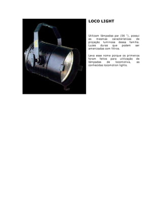 029,1* +($'
Equipamento com controle digital que
tanto pode transferir uma iluminação soft
(wash) como focos definidos, projeções de
gobos (lâminas vasadas de duralumínio
para projeção de imagens) e luzes
estroboscópicas.
Seu controle é feito através de mesas com
protocolos de comunicação DMX (protocolo
de tranferência de dados de mesas digitais
para equipamentos)
Utilizados geralmente em shows e
programas de televisão ao vivo para
efeitos de banho no palco e em alguns
casos específicos também em estúdios.
São divididos em categorias de acordo
com a sua mecânica: Moving heads
(cabeças que se movem) e moving mirror
(espelhos que se movem - também conhecidos com o Scans)
 