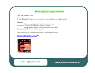 Dicas de gírias e inglês coloquial.
Prof. Nilo Jeronimo Vieira

1 - hit the road = Viajar, cair na estrada, viver sem residência fixa, viajando sempre.

Examples:
           I'd love to stay longer, but it's really time to hit the road.
Eu adoraria ficar mais, porém é hora de pegar a estrada.
           Hit the road Jack, and don't come back no more... (Ray Charles)
Caia na estrada Jack e não volte nunca mais

Aproveite e relembre a música vendo o vídeo e acompanhando a letra.

Hit the road Jack (Ray Charles)




       Gírias e inglês coloquial - 001                                       www.professornilo.com.br
 