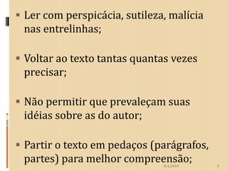  Ler com perspicácia, sutileza, malícia

nas entrelinhas;
 Voltar ao texto tantas quantas vezes

precisar;
 Não permitir que prevaleçam suas

idéias sobre as do autor;
 Partir o texto em pedaços (parágrafos,

partes) para melhor compreensão;
8/1/2014

3

 