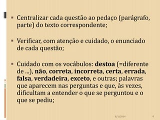  Centralizar cada questão ao pedaço (parágrafo,

parte) do texto correspondente;

 Verificar, com atenção e cuidado, o enunciado
de cada questão;
 Cuidado com os vocábulos: destoa (=diferente
de ...), não, correta, incorreta, certa, errada,
falsa, verdadeira, exceto, e outras; palavras
que aparecem nas perguntas e que, às vezes,

dificultam a entender o que se perguntou e o
que se pediu;
8/1/2014

4

 