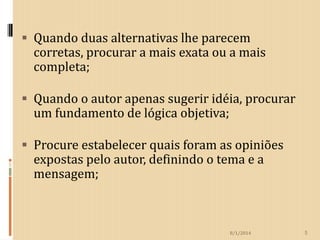  Quando duas alternativas lhe parecem

corretas, procurar a mais exata ou a mais
completa;

 Quando o autor apenas sugerir idéia, procurar

um fundamento de lógica objetiva;

 Procure estabelecer quais foram as opiniões

expostas pelo autor, definindo o tema e a
mensagem;

8/1/2014

5

 
