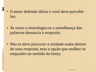  O autor defende idéias e você deve percebê-

las;
 Às vezes a etimologia ou a semelhança das

palavras denuncia a resposta;
 Não se deve procurar a verdade exata dentro

de uma resposta, mas a opção que melhor se
enquadre no sentido do texto;

8/1/2014

6

 