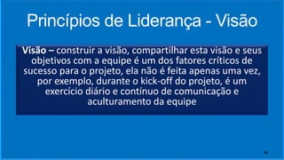 Princípios de Liderança - Visão
Visão – construir a visão, compartilhar esta visão e seus
objetivos com a equipe é um dos fatores críticos de
sucesso para o projeto, ela não é feita apenas uma vez,
por exemplo, durante o kick-off do projeto, é um
exercício diário e contínuo de comunicação e
aculturamento da equipe
10
 