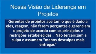 Nossa Visão de Liderança em
Projetos
Gerentes de projetos aceitam o que é dado a
eles, reagem, não fazem perguntas e gerenciam
o projeto de acordo com os princípios e
restrições estabelecidas . Não terceirizam a
culpa e assumem “menos desculpas mais
entregas”
20
 