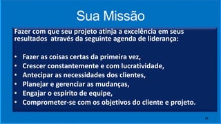 Sua Missão
Fazer com que seu projeto atinja a excelência em seus
resultados através da seguinte agenda de liderança:
• Fazer as coisas certas da primeira vez,
• Crescer constantemente e com lucratividade,
• Antecipar as necessidades dos clientes,
• Planejar e gerenciar as mudanças,
• Engajar o espírito de equipe,
• Comprometer-se com os objetivos do cliente e projeto.
21
 