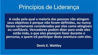 Princípios de Liderança
A razão pela qual a maioria das pessoas não atingem
seus objetivos é porque não foram definidos, ou nunca
foram seriamente considerados por elas como atingíveis
ou confiáveis. Vencedores podem dizer para onde eles
estão indo, o que eles planejam fazer durante o
percurso, e quem irá participar desta aventura com eles.
Denis E. Waitley
 