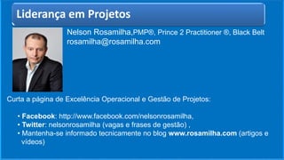 Nelson Rosamilha,PMP®, Prince 2 Practitioner ®, Black Belt
rosamilha@rosamilha.com
Curta a página de Excelência Operacional e Gestão de Projetos:
• Facebook: http://www.facebook.com/nelsonrosamilha,
• Twitter: nelsonrosamilha (vagas e frases de gestão) ,
• Mantenha-se informado tecnicamente no blog www.rosamilha.com (artigos e
vídeos)
Liderança em Projetos
 