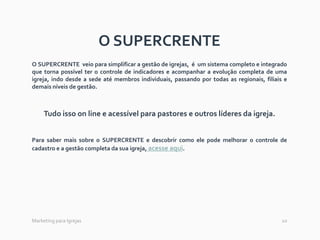 10Marketing para Igrejas
O SUPERCRENTE
O SUPERCRENTE veio para simplificar a gestão de igrejas, é um sistema completo e integrado
que torna possível ter o controle de indicadores e acompanhar a evolução completa de uma
igreja, indo desde a sede até membros individuais, passando por todas as regionais, filiais e
demais níveis de gestão.
Tudo isso on line e acessível para pastores e outros líderes da igreja.
Para saber mais sobre o SUPERCRENTE e descobrir como ele pode melhorar o controle de
cadastro e a gestão completa da sua igreja, acesse aqui.
 