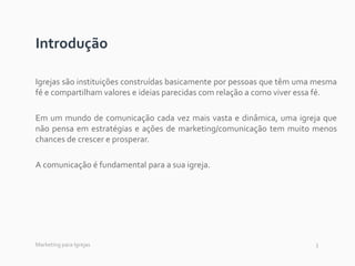 3
Introdução
Igrejas são instituições construídas basicamente por pessoas que têm uma mesma
fé e compartilham valores e ideias parecidas com relação a como viver essa fé.
Em um mundo de comunicação cada vez mais vasta e dinâmica, uma igreja que
não pensa em estratégias e ações de marketing/comunicação tem muito menos
chances de crescer e prosperar.
A comunicação é fundamental para a sua igreja.
Marketing para Igrejas
 