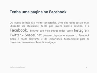 4
Tenha uma página no Facebook
Os jovens de hoje são muito conectados. Uma das redes sociais mais
utilizadas da atualidade, tanto por jovens quanto adultos, é o
Facebook. Mesmo que hoje outras redes como Instagran,
Twitter e SnapsChat possam disputar o espaço, o Facebook
ainda é muito relevante e de importância fundamental para se
comunicar com os membros da sua igreja.
Marketing para Igrejas
 
