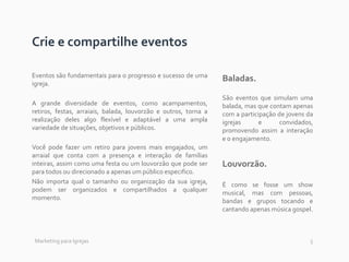 5
Crie e compartilhe eventos
Eventos são fundamentais para o progresso e sucesso de uma
igreja.
A grande diversidade de eventos, como acampamentos,
retiros, festas, arraiais, balada, louvorzão e outros, torna a
realização deles algo flexível e adaptável a uma ampla
variedade de situações, objetivos e públicos.
Você pode fazer um retiro para jovens mais engajados, um
arraial que conta com a presença e interação de famílias
inteiras, assim como uma festa ou um louvorzão que pode ser
para todos ou direcionado a apenas um público especifico.
Não importa qual o tamanho ou organização da sua igreja,
podem ser organizados e compartilhados a qualquer
momento.
Baladas.
São eventos que simulam uma
balada, mas que contam apenas
com a participação de jovens da
igrejas e convidados,
promovendo assim a interação
e o engajamento.
Louvorzão.
É como se fosse um show
musical, mas com pessoas,
bandas e grupos tocando e
cantando apenas música gospel.
Marketing para Igrejas
 