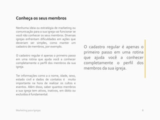 8Marketing para Igrejas
Conheça os seus membros
Nenhuma ideia ou estratégia de marketing ou
comunicação para a sua igreja vai funcionar se
você não conhecer os seus membros. Diversas
igrejas enfrentam dificuldades em ações que
deveriam ser simples, como manter um
cadastro de membros, por exemplo.
O cadastro regular é apenas o primeiro passo
em uma rotina que ajuda você a conhecer
completamente o perfil dos membros da sua
igreja.
Ter informações como a o nome, idade, sexo,
estado civil e dados de contatos é muito
importante na hora de realizar os cultos e
eventos. Além disso, saber quantos membros
a sua igreja tem ativos, inativos, em óbito ou
excluídos é fundamental.
O cadastro regular é apenas o
primeiro passo em uma rotina
que ajuda você a conhecer
completamente o perfil dos
membros da sua igreja.
 