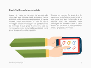 9Marketing para Igrejas
Envie SMS em datas especiais
Apesar de todos os recursos de comunicação
disponíveis hoje, como Facebook, WhatsApp, Twitter
e diversos outros aplicativos e ferramentas, o SMS se
mantém como fundamental na hora de enviar
mensagens ou comunicados para um grande número
de membros da sua igreja de uma única vez, ou
mesmo para enviar comunicados periódicos como
aniversários e outras datas especiais.
Quando um membro faz aniversário de
casamento ou de batismo, mostrar que a
sua igreja tem essa informação e se
importa com ele, enviando uma
mensagem no momento ideal, é uma
forma de fortalecer o relacionamento
entre a igreja e seus membros.
 