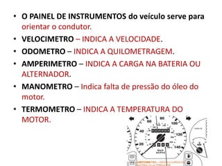 • O PAINEL DE INSTRUMENTOS do veículo serve para
orientar o condutor.
• VELOCIMETRO – INDICA A VELOCIDADE.
• ODOMETRO – INDICA A QUILOMETRAGEM.
• AMPERIMETRO – INDICA A CARGA NA BATERIA OU
ALTERNADOR.
• MANOMETRO – Indica falta de pressão do óleo do
motor.
• TERMOMETRO – INDICA A TEMPERATURA DO
MOTOR.
 