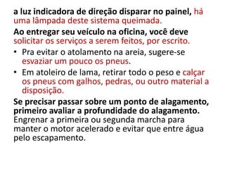 a luz indicadora de direção disparar no painel, há
uma lâmpada deste sistema queimada.
Ao entregar seu veículo na oficina, você deve
solicitar os serviços a serem feitos, por escrito.
• Pra evitar o atolamento na areia, sugere-se
esvaziar um pouco os pneus.
• Em atoleiro de lama, retirar todo o peso e calçar
os pneus com galhos, pedras, ou outro material a
disposição.
Se precisar passar sobre um ponto de alagamento,
primeiro avaliar a profundidade do alagamento.
Engrenar a primeira ou segunda marcha para
manter o motor acelerado e evitar que entre água
pelo escapamento.
 