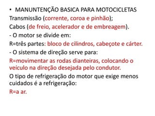 • MANUNTENÇÃO BASICA PARA MOTOCICLETAS
Transmissão (corrente, coroa e pinhão);
Cabos (de freio, acelerador e de embreagem).
- O motor se divide em:
R=três partes: bloco de cilindros, cabeçote e cárter.
- O sistema de direção serve para:
R=movimentar as rodas dianteiras, colocando o
veículo na direção desejada pelo condutor.
O tipo de refrigeração do motor que exige menos
cuidados é a refrigeração:
R=a ar.
 