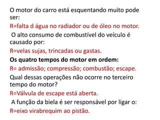 O motor do carro está esquentando muito pode
ser:
R=falta d água no radiador ou de óleo no motor.
O alto consumo de combustível do veículo é
causado por:
R=velas sujas, trincadas ou gastas.
Os quatro tempos do motor em ordem:
R= admissão; compressão; combustão; escape.
Qual dessas operações não ocorre no terceiro
tempo do motor?
R=Válvula de escape está aberta.
A função da biela é ser responsável por ligar o:
R=eixo virabrequim ao pistão.
 