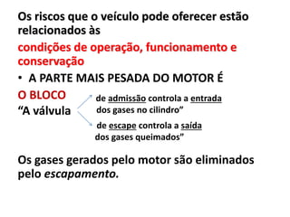 Os riscos que o veículo pode oferecer estão
relacionados às
condições de operação, funcionamento e
conservação
• A PARTE MAIS PESADA DO MOTOR É
O BLOCO
“A válvula
Os gases gerados pelo motor são eliminados
pelo escapamento.
de admissão controla a entrada
dos gases no cilindro”
de escape controla a saída
dos gases queimados”
 