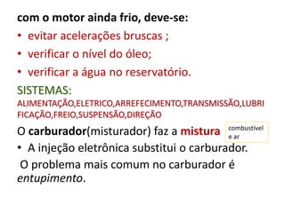 com o motor ainda frio, deve-se:
• evitar acelerações bruscas ;
• verificar o nível do óleo;
• verificar a água no reservatório.
SISTEMAS:
ALIMENTAÇÃO,ELETRICO,ARREFECIMENTO,TRANSMISSÃO,LUBRI
FICAÇÃO,FREIO,SUSPENSÃO,DIREÇÃO
O carburador(misturador) faz a mistura
• A injeção eletrônica substitui o carburador.
O problema mais comum no carburador é
entupimento.
combustível
e ar
 