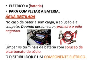 • ELÉTRICO = (bateria)
• PARA COMPLETAR A BATERIA,
ÁGUA DESTILADA
No caso de bateria sem carga, a solução é a
chupeta. Quando desconectar, primeiro o pólo
negativo.
Limpar os terminais da bateria com solução de
bicarbonato de sódio.
O DISTRIBUIDOR É UM COMPONENTE ELÉTRICO.
 