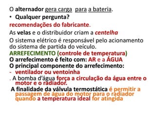 O alternador gera carga para a bateria.
• Qualquer pergunta?
recomendações do fabricante.
As velas e o distribuidor criam a centelha
O sistema elétrico é responsável pelo acionamento
do sistema de partida do veículo.
ARREFECIMENTO (controle de temperatura)
O arrefecimento é feito com: AR e a ÁGUA
O principal componente do arrefecimento:
- ventilador ou ventoinha
. A bomba d’água força a circulação da água entre o
motor e o radiador.
A finalidade da válvula termostática é permitir a
passagem de água do motor para o radiador
quando a temperatura ideal for atingida
 