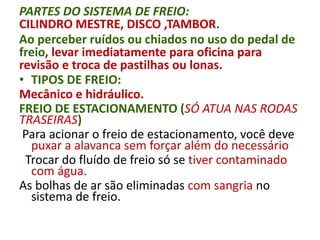 PARTES DO SISTEMA DE FREIO:
CILINDRO MESTRE, DISCO ,TAMBOR.
Ao perceber ruídos ou chiados no uso do pedal de
freio, levar imediatamente para oficina para
revisão e troca de pastilhas ou lonas.
• TIPOS DE FREIO:
Mecânico e hidráulico.
FREIO DE ESTACIONAMENTO (SÓ ATUA NAS RODAS
TRASEIRAS)
Para acionar o freio de estacionamento, você deve
puxar a alavanca sem forçar além do necessário
Trocar do fluído de freio só se tiver contaminado
com água.
As bolhas de ar são eliminadas com sangria no
sistema de freio.
 