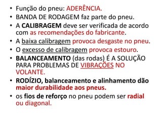 • Função do pneu: ADERÊNCIA.
• BANDA DE RODAGEM faz parte do pneu.
• A CALIBRAGEM deve ser verificada de acordo
com as recomendações do fabricante.
• A baixa calibragem provoca desgaste no pneu.
• O excesso de calibragem provoca estouro.
• BALANCEAMENTO (das rodas) É A SOLUÇÃO
PARA PROBLEMAS DE VIBRAÇÕES NO
VOLANTE.
• RODÍZIO, balanceamento e alinhamento dão
maior durabilidade aos pneus.
• os fios de reforço no pneu podem ser radial
ou diagonal.
 