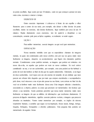 no ponto escolhido, fique assim por uns 10 minutos, cada vez que começar a pensar em uma
outra coisa, recomece a marcar o tempo.
EXERCÍCIO III
Outro exercício importante é colocar-se à frente de um espelho e olhar
fixamente para o centro de seu nariz, por exemplo, não deixar o olhar desviar do ponto
escolhido, insista no exercício, não desista facilmente, fique também por cerca de uns 10
minutos. Repita diariamente esses exercícios, isto irá ajudá-lo a disciplinar a sua
concentração, somente pule para as lições seguintes, se realmente se sentir seguro.
LIÇÃO 1
Para melhor memorizar, associe imagens ao que você quer memorizar.
EXPLICAÇÃO
Nossa memória trabalha com que os especialistas chamam de imagens
mentais, às quais são condensadas pelo nosso cérebro, este por sua vez grava muito mais
facilmente as imagens, situações ou acontecimentos que fogem dos chamados padrões
normais. Consideramos como padrões normais, as imagens que podem ser rotineiras em
nosso dia-a-dia, ou aquelas que podem ser reais no nosso cotidiano. Se você estiver
caminhando na rua, e ver um cachorrinho, por exemplo, esta cena poderá ser tão habitual a
ponto de você não lembrar ao final do dia que viu aquele animalzinho. Entretanto, se no lugar
do doce cachorrinho, você topar com um cão enorme do tamanho de um elefante que mais
parecia um robusto leão daqueles que por mais que estejam encoleirados e acompanhados
pelo dono, você atravessa a rua só pra não passar na sua frente, com certeza no final do dia
você vai se lembrar muito mais facilmente dessa cena. Criar imagens ridículas e inusitadas,
associando-as a objetos, palavra ou cenas que precisam ser memorizadas são técnicas que
ativam a sua memória. Assim podemos perceber que nossa mente memoriza muito mais
facilmente as imagens do que as milhões de informações que recebemos diariamente. O
processo de ligação mnemônica, significa associar palavras ou itens, a imagens que parecem
absurdas ou inusitadas. Vamos tentar memorizar por exemplo, os órgãos do sistema
respiratório humano, o caminho que segue o ar na inspiração, fossas nasais, faringe, laringe,
traquéia, brônquios, bronquíolos e alvéolos pulmonares. Esta pequena lista poderia ser
memorizada da seguinte forma:
 