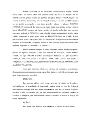 Imagine o ar como um ser monstruoso de duas cabeças, imagine mesmo,
dando corpo a ele, cabeça, olhos, uma camiseta escrita “Eu sou o ar”. Imagine este ser
entrando por uma grande caverna, na qual tem uma placa dizendo, FOSSA, imagine esta
caverna no formato do seu nariz, este ser entra pela caverna, o seu nariz, aí a FOSSA acaba
em um grande escorregador e este desce gritando, gritando e gritando: FARINGE,
FARINGE. De repente, ela faz uma pausa e decide chupar uma laranja, associe a palavra
laranja à LARINGE, enquanto ele chupa a laranja, vai fazendo um barulho, trac, trac, trac,
assim você lembrará da TRAQUÉIA, então o barulho deixa o ser monstruoso irritado, muito
irritado, bronqueado e nosso amigo chega aos BRONQUIOS,note que o início de uma
palavra remede a outra. A irritação o deixa de cabeça quente, ou seja, com bronca nos miolos,
chegamos aos bronquíolos e de repente aparece na frente de nosso amigo ar um monstro alvo
em forma de pulmão, é o ALVÉOLO PULMONAR.
Se você realmente imaginar as cenas, conseguirá lembrar por meio de algumas
palavras os órgão da respiração. Assim você lembrará por associação, caverna lembrará
FOSSA, ou seja, FOSSAS NASAIS. Escorregador lembre-se do grito FARINGE,
FARINGE. LARANJA associe à LARINGE. TRAC TRAC associe esse barulho à
TRAQUÉIA. Ficar BRONQUIADO, BRONQUIOS E BRONQUIOLOS. ALVO PULMÃO,
ALVÉOLO PULMONAR.
Assim para memorizar objetos, ou palavras, crie associações aparentemente
absurdas que possam se destacar em sua mente. Esta técnica é conhecida normalmente pelo
nome de encadeamento (conexão).
EXERCÍCIO
Para exercitar elabore você mesmo uma lista de objetos ou de palavras
importantíssimas ao aprendizado de determinada matéria, como no caso dos órgãos da
respiração que passamos. Crie associações para memorizar esta lista, as imagens devem ser
realmente criadas em sua mente para que você possa memorizá-las, novamente pratique os
exercícios e dedique-se, pois será importante para você aprender as técnicas e alcançar um
melhor aprendizado.
LIÇÃO 2
Para treinar a sua memória treine memorizar a sua lista de tarefas diárias.
 