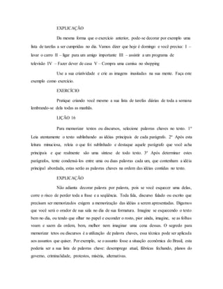 EXPLICAÇÃO
Da mesma forma que o exercício anterior, pode-se decorar por exemplo uma
lista de tarefas a ser cumpridas no dia. Vamos dizer que hoje é domingo e você precisa: I –
lavar o carro II – ligar para um amigo importante III – assistir a um programa de
televisão IV – Fazer dever de casa V – Compra uma camisa no shopping
Use a sua criatividade e crie as imagens inusitadas na sua mente. Faça este
exemplo como exercício.
EXERCÍCIO
Pratique criando você mesmo a sua lista de tarefas diárias de toda a semana
lembrando-se dela todas as manhãs.
LIÇÃO 16
Para memorizar textos ou discursos, selecione palavras chaves no texto. 1º
Leia atentamente o texto sublinhando as idéias principais de cada parágrafo. 2º Após esta
leitura minuciosa, releia o que foi sublinhado e destaque aquele parágrafo que você acha
principais e que realmente são uma síntese de todo texto. 3º Após determinar estes
parágrafos, tente condensá-los entre uma ou duas palavras cada um, que contenham a idéia
principal abordada, estas serão as palavras chaves na ordem das idéias contidas no texto.
EXPLICAÇÃO
Não adianta decorar palavra por palavra, pois se você esquecer uma delas,
corre o risco de perder toda a frase e a seqüência. Toda fala, discurso falado ou escrito que
precisam ser memorizados exigem a memorização das idéias a serem apresentadas. Digamos
que você será o orador de sua sala no dia de sua formatura. Imagine se esquecendo o texto
bem no dia, ou tendo que olhar no papel e esconder o rosto, pior ainda, imagine, se as folhas
voam e saem da ordem, bem, melhor nem imaginar uma cena dessas. O segredo para
memorizar tetos ou discursos é a utilização de palavra chaves, essa técnica pode ser aplicada
aos assuntos que quiser. Por exemplo, se o assunto fosse a situação econômica do Brasil, esta
poderia ser a sua lista de palavras chave: desemprego atual, fábricas fechando, planos do
governo, criminalidade, protestos, miséria, alternativas.
 