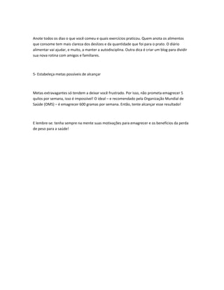 Anote todos os dias o que você comeu e quais exercícios praticou. Quem anota os alimentos
que consome tem mais clareza dos deslizes e da quantidade que foi para o prato. O diário
alimentar vai ajudar, e muito, a manter a autodisciplina. Outra dica é criar um blog para dividir
sua nova rotina com amigos e familiares.

5- Estabeleça metas possíveis de alcançar

Metas extravagantes só tendem a deixar você frustrado. Por isso, não prometa emagrecer 5
quilos por semana, isso é impossível! O ideal – e recomendado pela Organização Mundial de
Saúde (OMS) – é emagrecer 600 gramas por semana. Então, tente alcançar esse resultado!

E lembre-se: tenha sempre na mente suas motivações para emagrecer e os benefícios da perda
de peso para a saúde!

 
