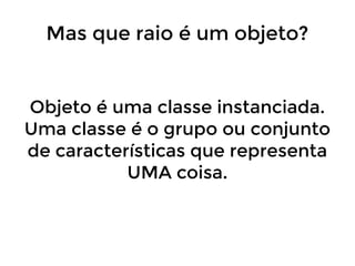 Mas que raio é um objeto?

Objeto é uma classe instanciada.
Uma classe é o grupo ou conjunto
de características que representa
UMA coisa.

 