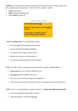 AONDE: Está em frases com verbos que indicam movimento, tais como: ir, chegar, dirigir, entre
outros, pedem o uso de preposição “a” antes do “onde”, gerando o “aonde”.
• Aonde você quer ir?
• Aonde vai com tamanha pressa?
• Vamos aonde ele quiser ir.
ATRÁS / TRAZ / TRÁS
“Atrás” é grafado com “s”. É um advérbio de lugar.
• Ele estava atrás de mim quando tudo aconteceu.
• O ponto de ônibus fica atrás do shopping.
• As crianças devem viajar no banco de trás.
• Quando ele a chamou, ela olhou para trás.
• As cartolinas estão guardadas por trás do armário.
“Traz”, do verbo “trazer”, conjugado na terceira pessoa do singular, é escrito com “z”.
• O autor traz para o seu romance a questão da seca.
• Ele sempre traz flores quando vem me ver.
• Traz essa caixa! (2ª pessoa do singular do imperativo)
• Não se preocupem, ele traz o material. (3ª pessoa do singular do presente do indicativo)
“Trás” (com “s” e acento) significa “na parte posterior” e é sempre precedido por preposição.
• Ele estava por trás disso tudo desde o começo.
• Ande mais depressa, senão ficará para trás.
 