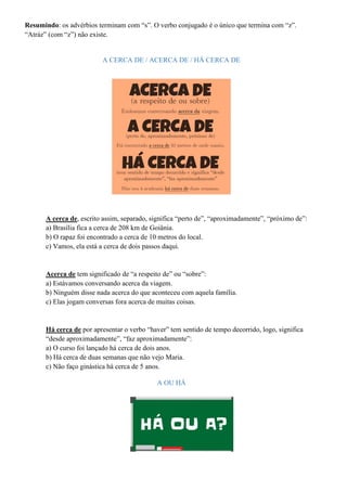 Resumindo: os advérbios terminam com “s”. O verbo conjugado é o único que termina com “z”.
“Atráz” (com “z”) não existe.
A CERCA DE / ACERCA DE / HÁ CERCA DE
A cerca de, escrito assim, separado, significa “perto de”, “aproximadamente”, “próximo de”:
a) Brasília fica a cerca de 208 km de Goiânia.
b) O rapaz foi encontrado a cerca de 10 metros do local.
c) Vamos, ela está a cerca de dois passos daqui.
Acerca de tem significado de “a respeito de” ou “sobre”:
a) Estávamos conversando acerca da viagem.
b) Ninguém disse nada acerca do que aconteceu com aquela família.
c) Elas jogam conversas fora acerca de muitas coisas.
Há cerca de por apresentar o verbo “haver” tem sentido de tempo decorrido, logo, significa
“desde aproximadamente”, “faz aproximadamente”:
a) O curso foi lançado há cerca de dois anos.
b) Há cerca de duas semanas que não vejo Maria.
c) Não faço ginástica há cerca de 5 anos.
A OU HÁ
 
