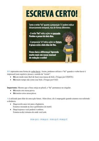 HÁ representa uma forma do verbo haver. Assim, podemos utilizar o “há” quando o verbo haver é
impessoal (sem sujeito) e possui o sentido de “existir”.
• Há um modo mais fácil de fazer essa massa de bolo. (Troque por EXISTE)
• Há muito tempo não como esse bolo. (Troque por FAZ)
Importante: Mesmo que a frase esteja no plural, o “há” permanece no singular.
• Há muito erro nessa prova.
• Há muitos erros nessa prova.
A é utilizado para falar de uma ação futura. Além disso, ele é empregado quando estamos nos referindo
a distância.
• Daqui a três anos irei para a Inglaterra.
Estamos morando a cinco quilômetros do metrô.
• Daqui a pouco você poderá ir embora.
Estamos a dez minutos de onde você está.
POR QUE / PORQUE / POR QUÊ/ PORQUÊ
 