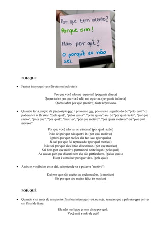 POR QUE
• Frases interrogativas (diretas ou indiretas):
Por que você não me esperou? (pergunta direta)
Quero saber por que você não me esperou. (pergunta indireta)
Quero saber por que (motivo) foste reprovado.
• Quando for a junção da preposição por + pronome que, possuirá o significado de “pelo qual” (e
poderá ter as flexões: “pela qual”, “pelos quais”, “pelas quais”) ou de “por qual razão”, “por que
razão”, “para que”, “por qual”, “motivo”, “por que motivo”, “por quais motivos” ou “por qual
motivo”:
Por que você não vai ao cinema? (por qual razão)
Não sei por que não quero ir. (por qual motivo)
Ignoro por que razões ela fez isso. (por quais)
Já sei por que fui reprovado. (por qual motivo)
Não sei por que eles estão discutindo. (por que motivo)
Sei bem por que motivo permaneci neste lugar. (pelo qual)
As causas por que discuti com ele são particulares. (pelas quais)
Ester é a mulher por que vivo. (pela qual)
• Após os vocábulos eis e daí, subentende-se a palavra "motivo":
Daí por que não aceitei as reclamações. (o motivo)
Eis por que sou muito feliz. (o motivo)
POR QUÊ
• Quando vier antes de um ponto (final ou interrogativo), ou seja, sempre que a palavra que estiver
em final de frase.
Ela não me ligou e nem disse por quê.
Você está rindo de quê?
 