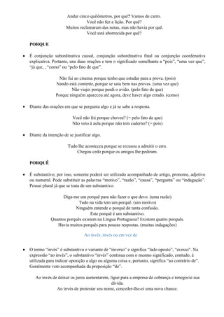 Andar cinco quilômetros, por quê? Vamos de carro.
Você não fez a lição. Por quê?
Muitos reclamaram das notas, mas não havia por quê.
Você está aborrecida por quê?
PORQUE
• É conjunção subordinativa causal, conjunção subordinativa final ou conjunção coordenativa
explicativa. Portanto, une duas orações e tem o significado semelhante a “pois”, “uma vez que”,
“já que, , “como” ou “pelo fato de que”.
Não fui ao cinema porque tenho que estudar para a prova. (pois)
Nando está contente, porque se saiu bem nas provas. (uma vez que)
Não viajei porque perdi o avião. (pelo fato de que)
Porque ninguém apareceu até agora, deve haver algo errado. (como)
• Diante das orações em que se pergunta algo e já se sabe a resposta.
Você não foi porque choveu? (= pelo fato de que)
Não veio à aula porque não tem caderno? (= pois)
• Diante da intenção de se justificar algo.
Tudo lhe aconteceu porque se recusou a admitir o erro.
Chegou cedo porque os amigos lhe pediram.
PORQUÊ
• É substantivo; por isso, somente poderá ser utilizado acompanhado de artigo, pronome, adjetivo
ou numeral. Pode substituir as palavras “motivo”, “razão”, “causa”, “pergunta” ou “indagação”.
Possui plural já que se trata de um substantivo.
Diga-me um porquê para não fazer o que devo. (uma razão)
Tudo na vida tem um porquê. (um motivo)
Ninguém entende o porquê de tanta confusão.
Este porquê é um substantivo.
Quantos porquês existem na Língua Portuguesa? Existem quatro porquês.
Havia muitos porquês para poucas respostas. (muitas indagações)
Ao invés, invés ou em vez de
• O termo “invés” é substantivo e variante de “inverso” e significa “lado oposto”, “avesso". Na
expressão “ao invés”, o substantivo “invés” continua com o mesmo significado, contudo, é
utilizada para indicar oposição a algo ou alguma coisa e, portanto, significa “ao contrário de”.
Geralmente vem acompanhada da preposição “de”.
Ao invés de deixar os juros aumentarem, ligue para a empresa de cobrança e renegocie sua
dívida.
Ao invés de protestar seu nome, conceder-lhe-ei uma nova chance.
 
