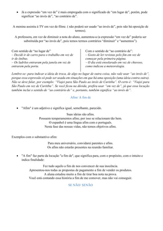 • Já a expressão “em vez de” é mais empregada com o significado de “em lugar de”, porém, pode
significar “ao invés de”, “ao contrário de”.
A menina assistiu à TV em vez de filme. ( não poderá ser usado “ao invés de”, pois não há oposição de
termos).
A professora, em vez de diminuir a nota do aluno, aumentou-a (a expressão “em vez de” poderia ser
substituída por “ao invés de”, pois temos termos contrários “diminuir” e “aumentou”).
Com sentido de “no lugar de”
– Decidi ir de carro para o trabalho em vez de
ir de ônibus.
– Os ladrões entraram pela janela em vez de
entrarem pela porta.
Com o sentido de “ao contrário de”:
– Gosto de ler revistas pelo fim em vez de
começar pela primeira página.
– O dia está ensolarado em vez de chuvoso,
como indicou a meteorologia.
Lembre-se: para indicar a ideia de troca, de algo no lugar de outra coisa, não vale usar “ao invés de”,
porque essa expressão só pode ser usada em situações em que há uma oposição (uma ideia contra outra).
Não se deve falar, por exemplo: “Viajei para São Paulo ao invés de Curitiba”. O certo é: “Viajei para
São Paulo em vez de Curitiba”. Se você ficou na dúvida, prefira usar “em vez de”, já que essa locução
também inclui o sentido de “ao contrário de” e, portanto, também significa “ao invés de”.
Afim/ A fim de
• "Afim" é um adjetivo e significa igual, semelhante, parecido.
Suas ideias são afins.
Possuem temperamentos afins; por isso se relacionam tão bem.
O espanhol é uma língua afim com o português.
Nesta fase das nossas vidas, não temos objetivos afins.
Exemplos com o substantivo afim:
Para meu aniversário, convidarei parentes e afins.
Os afins não estarão presentes na reunião familiar.
• "A fim" faz parte da locução "a fim de", que significa para, com o propósito, com o intuito e
indica finalidade:
Fez tudo aquilo a fim de nos convencer de sua inocência.
Apresentou-nos todas as propostas de pagamento a fim de vender os produtos.
A aluna estudou muito a fim de tirar boa nota na prova.
Você está contando essa história a fim de me comover, mas não vai conseguir.
SE NÃO/ SENÃO
 